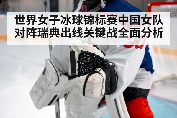 世界女子冰球锦标赛中国女队对阵瑞典出线关键战全面分析