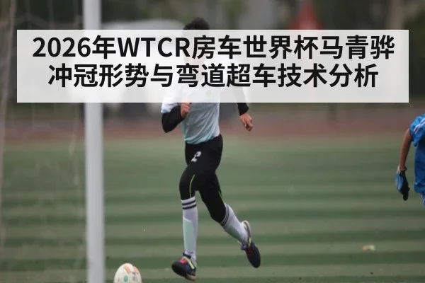 2026年WTCR房车世界杯马青骅冲冠形势与弯道超车技术分析